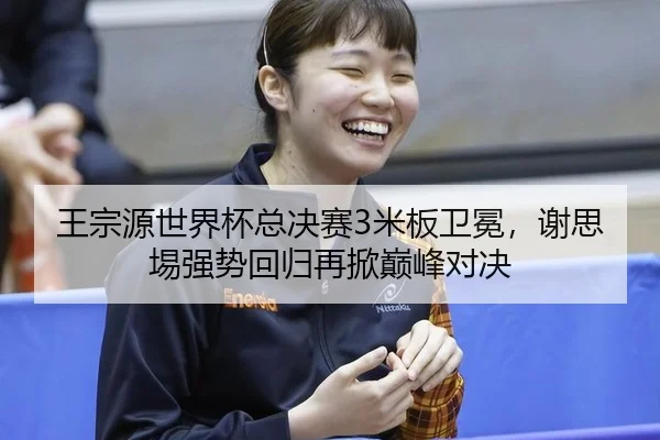 王宗源世界杯总决赛3米板卫冕，谢思埸强势回归再掀巅峰对决
