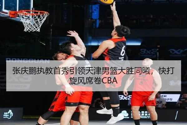 张庆鹏执教首秀引领天津男篮大胜同曦，快打旋风席卷CBA