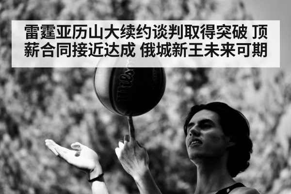 雷霆亚历山大续约谈判取得突破 顶薪合同接近达成 俄城新王未来可期