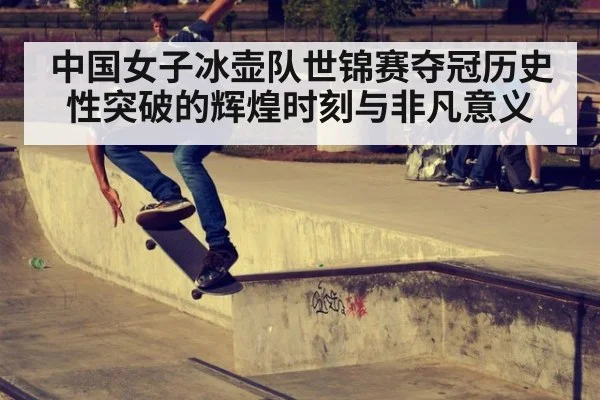 中国女子冰壶队世锦赛夺冠历史性突破的辉煌时刻与非凡意义