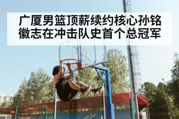 广厦男篮顶薪续约核心孙铭徽志在冲击队史首个总冠军